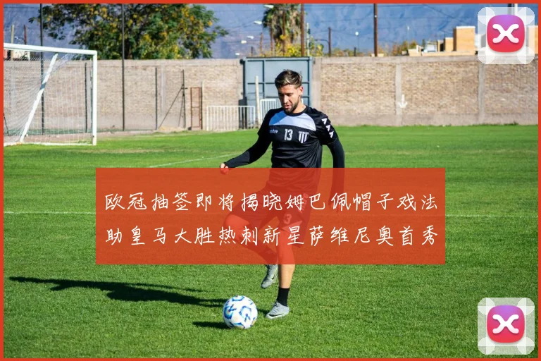欧冠抽签即将揭晓姆巴佩帽子戏法助皇马大胜热刺新星萨维尼奥首秀精彩表现